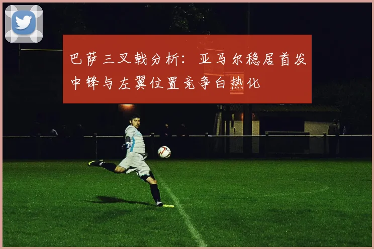 巴萨三叉戟分析：亚马尔稳居首发中锋与左翼位置竞争白热化