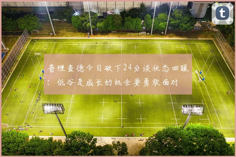 普理查德今日砍下24分谈状态回暖：低谷是成长的机会要勇敢面对