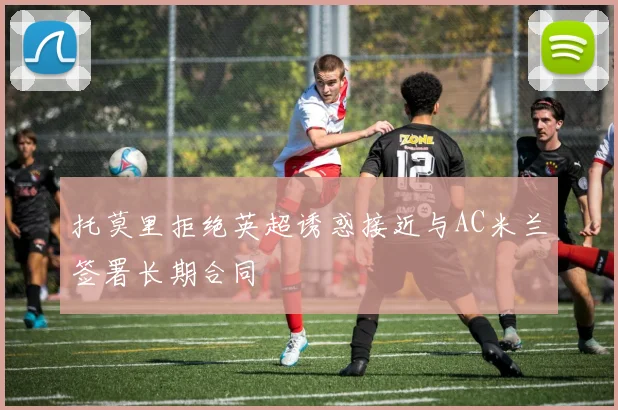 托莫里拒绝英超诱惑接近与AC米兰签署长期合同