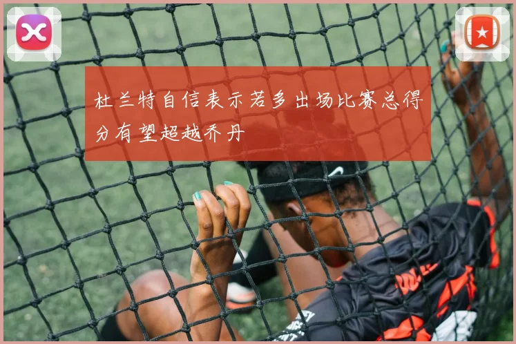 杜兰特自信表示若多出场比赛总得分有望超越乔丹