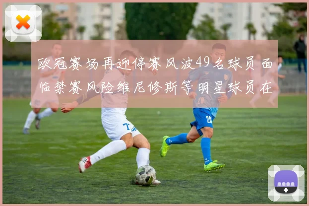 欧冠赛场再迎停赛风波49名球员面临禁赛风险维尼修斯等明星球员在列