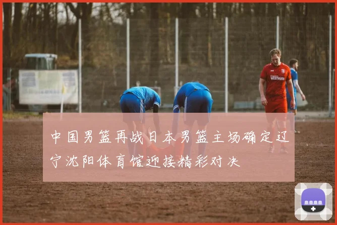 中国男篮再战日本男篮主场确定辽宁沈阳体育馆迎接精彩对决
