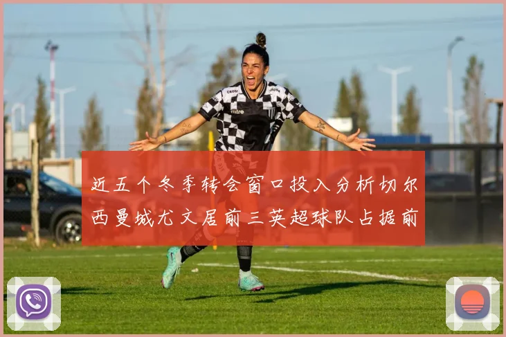 近五个冬季转会窗口投入分析切尔西曼城尤文居前三英超球队占据前十五名中的七席