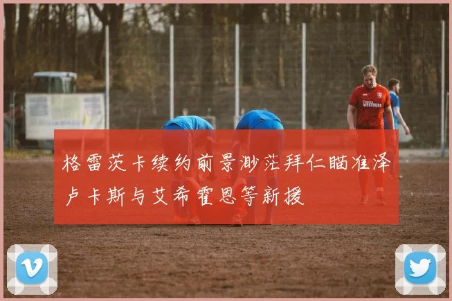 格雷茨卡续约前景渺茫拜仁瞄准泽卢卡斯与艾希霍恩等新援