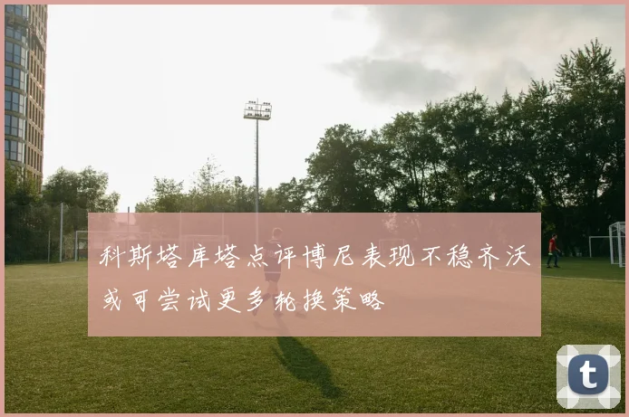 科斯塔库塔点评博尼表现不稳齐沃或可尝试更多轮换策略