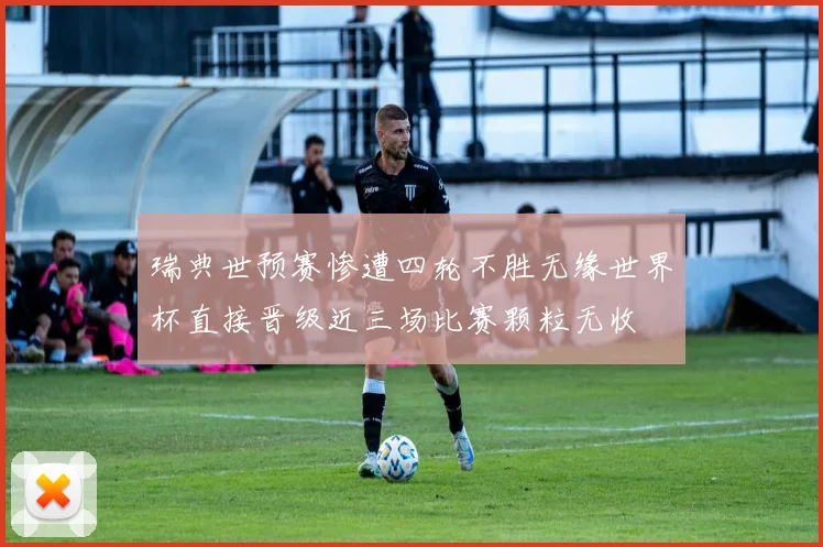 瑞典世预赛惨遭四轮不胜无缘世界杯直接晋级近三场比赛颗粒无收
