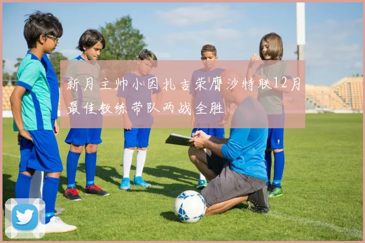 新月主帅小因扎吉荣膺沙特联12月最佳教练带队两战全胜