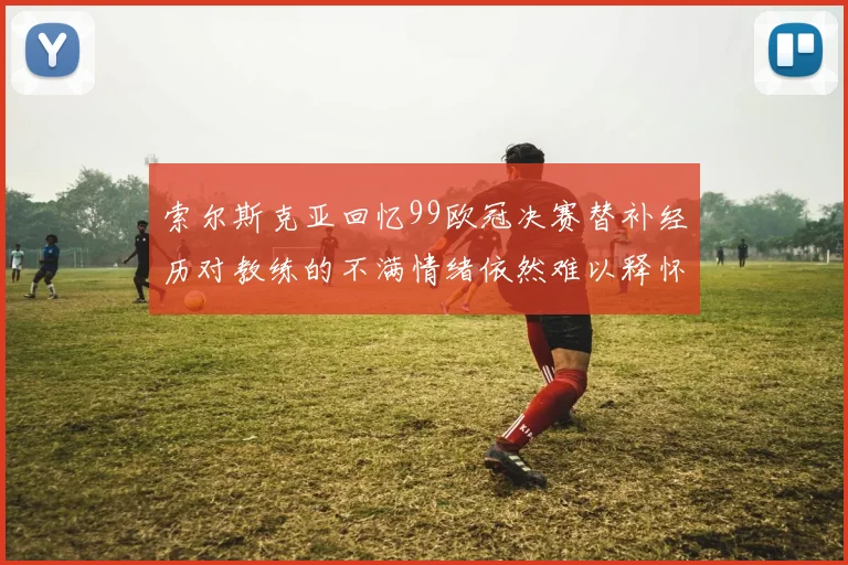索尔斯克亚回忆99欧冠决赛替补经历对教练的不满情绪依然难以释怀