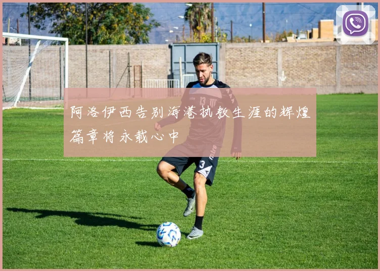 阿洛伊西告别海港执教生涯的辉煌篇章将永载心中
