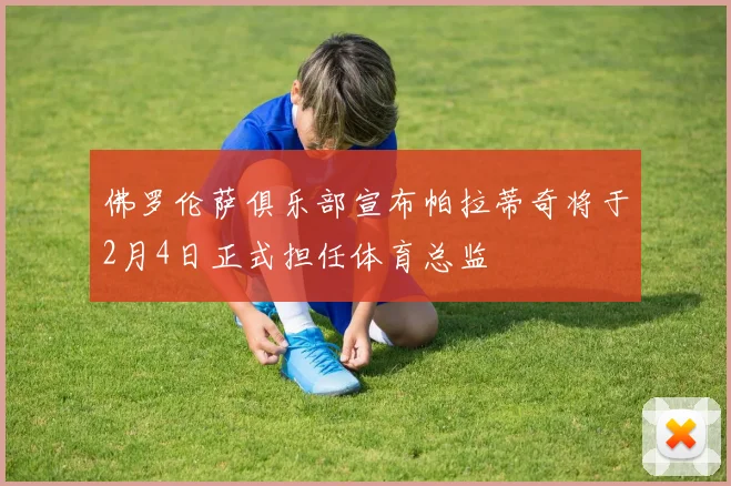 佛罗伦萨俱乐部宣布帕拉蒂奇将于2月4日正式担任体育总监