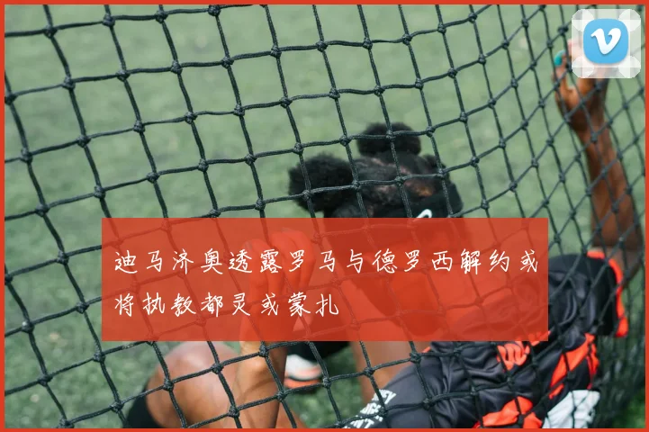 迪马济奥透露罗马与德罗西解约或将执教都灵或蒙扎