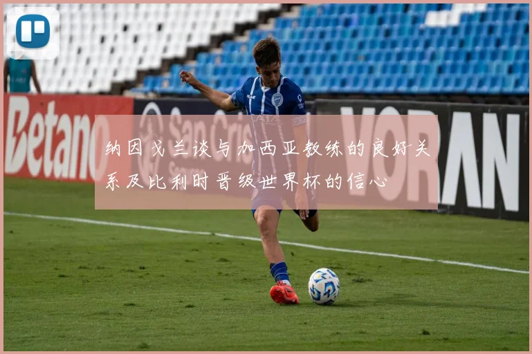 纳因戈兰谈与加西亚教练的良好关系及比利时晋级世界杯的信心