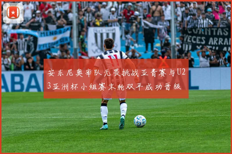 安东尼奥率队无畏挑战亚青赛与U23亚洲杯小组赛末轮双平成功晋级