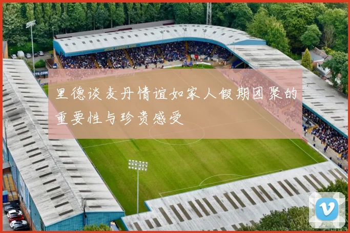 里德谈麦丹情谊如家人假期团聚的重要性与珍贵感受