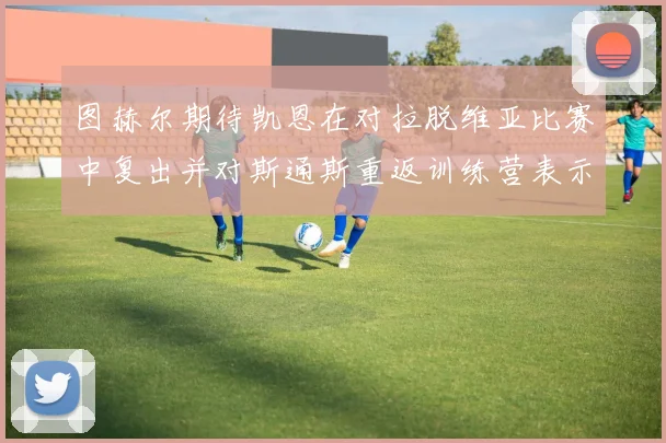 图赫尔期待凯恩在对拉脱维亚比赛中复出并对斯通斯重返训练营表示欣喜