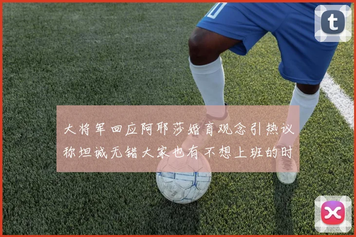 大将军回应阿耶莎婚育观念引热议称坦诚无错大家也有不想上班的时候