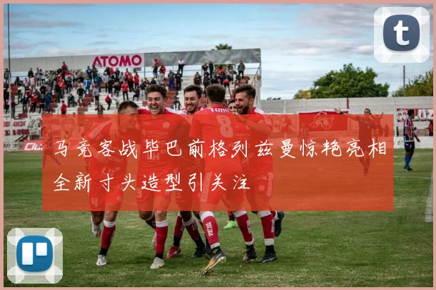 马竞客战毕巴前格列兹曼惊艳亮相全新寸头造型引关注
