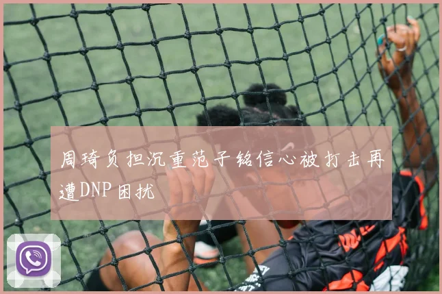 周琦负担沉重范子铭信心被打击再遭DNP困扰
