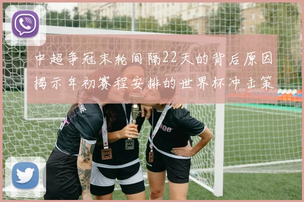 中超争冠末轮间隔22天的背后原因揭示年初赛程安排的世界杯冲击策略