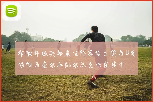 希勒评选英超最佳阵容哈兰德与B费领衔马奎尔和凯尔沃克也在其中