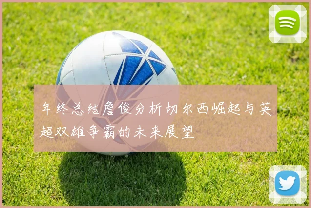 年终总结詹俊分析切尔西崛起与英超双雄争霸的未来展望
