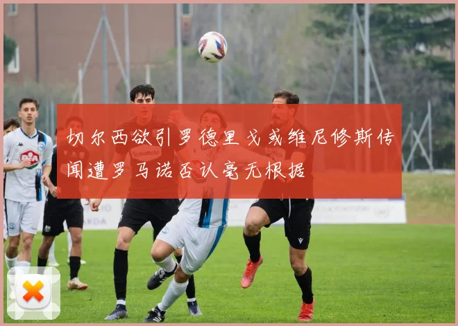 切尔西欲引罗德里戈或维尼修斯传闻遭罗马诺否认毫无根据