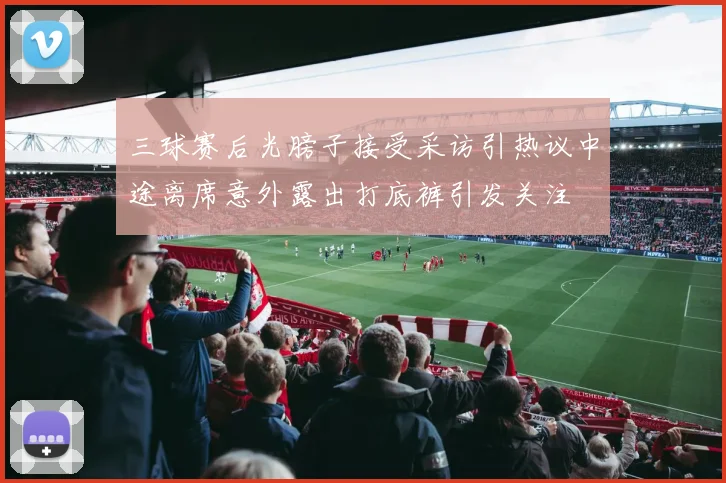三球赛后光膀子接受采访引热议中途离席意外露出打底裤引发关注