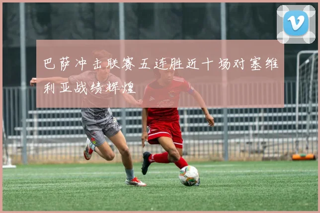 巴萨冲击联赛五连胜近十场对塞维利亚战绩辉煌