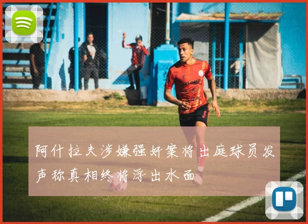 阿什拉夫涉嫌强奸案将出庭球员发声称真相终将浮出水面