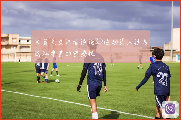 火箭美女记者谈论KD运动员人性与隐私尊重的重要性